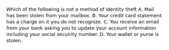 Which of the following is not a method of identity theft A. Mail has been stolen from your mailbox. B. Your credit card statement has a charge on it you do not recognize. C. You receive an email from your bank asking you to update your account information including your social secuirity number. D. Your wallet or purse is stolen.