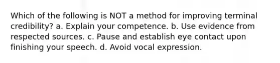 Which of the following is NOT a method for improving terminal credibility? a. Explain your competence. b. Use evidence from respected sources. c. Pause and establish <a href='https://www.questionai.com/knowledge/kAz0luJCe1-eye-contact' class='anchor-knowledge'>eye contact</a> upon finishing your speech. d. Avoid vocal expression.