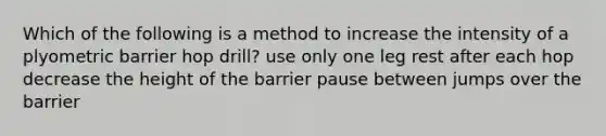 Which of the following is a method to increase the intensity of a plyometric barrier hop drill? use only one leg rest after each hop decrease the height of the barrier pause between jumps over the barrier