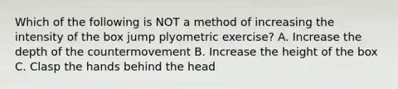 Which of the following is NOT a method of increasing the intensity of the box jump plyometric exercise? A. Increase the depth of the countermovement B. Increase the height of the box C. Clasp the hands behind the head