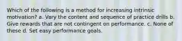 Which of the following is a method for increasing intrinsic motivation? a. Vary the content and sequence of practice drills b. Give rewards that are not contingent on performance. c. None of these d. Set easy performance goals.