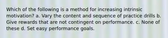 Which of the following is a method for increasing intrinsic motivation? a. Vary the content and sequence of practice drills b. Give rewards that are not contingent on performance. c. None of these d. Set easy performance goals.