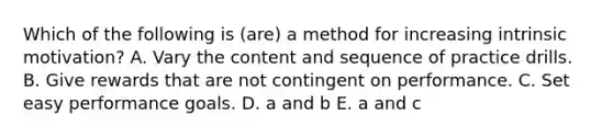 Which of the following is (are) a method for increasing intrinsic motivation? A. Vary the content and sequence of practice drills. B. Give rewards that are not contingent on performance. C. Set easy performance goals. D. a and b E. a and c