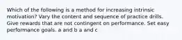 Which of the following is a method for increasing intrinsic motivation? Vary the content and sequence of practice drills. Give rewards that are not contingent on performance. Set easy performance goals. a and b a and c
