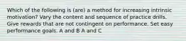 Which of the following is (are) a method for increasing intrinsic motivation? Vary the content and sequence of practice drills. Give rewards that are not contingent on performance. Set easy performance goals. A and B A and C