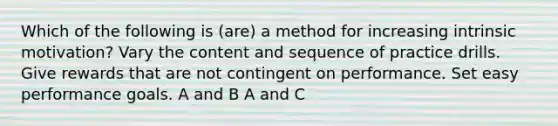 Which of the following is (are) a method for increasing intrinsic motivation? Vary the content and sequence of practice drills. Give rewards that are not contingent on performance. Set easy performance goals. A and B A and C