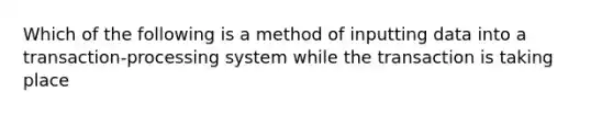 Which of the following is a method of inputting data into a transaction-processing system while the transaction is taking place