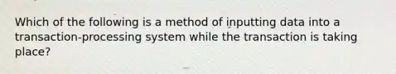 Which of the following is a method of inputting data into a​ transaction-processing system while the transaction is taking​ place?