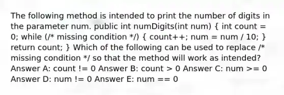 The following method is intended to print the number of digits in the parameter num. public int numDigits(int num) ( int count = 0; while (/* missing condition */) { count++; num = num / 10; ) return count; } Which of the following can be used to replace /* missing condition */ so that the method will work as intended? Answer A: count != 0 Answer B: count > 0 Answer C: num >= 0 Answer D: num != 0 Answer E: num == 0