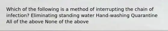 Which of the following is a method of interrupting the chain of infection? Eliminating standing water Hand-washing Quarantine All of the above None of the above