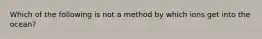 Which of the following is not a method by which ions get into the ocean?