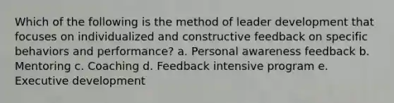 Which of the following is the method of leader development that focuses on individualized and constructive feedback on specific behaviors and performance? a. Personal awareness feedback b. Mentoring c. Coaching d. Feedback intensive program e. Executive development