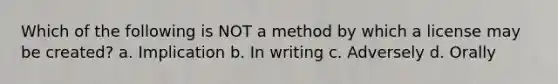 Which of the following is NOT a method by which a license may be created? a. Implication b. In writing c. Adversely d. Orally