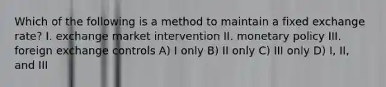 Which of the following is a method to maintain a fixed exchange rate? I. exchange market intervention II. <a href='https://www.questionai.com/knowledge/kEE0G7Llsx-monetary-policy' class='anchor-knowledge'>monetary policy</a> III. foreign exchange controls A) I only B) II only C) III only D) I, II, and III