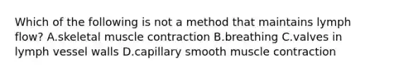 Which of the following is not a method that maintains lymph flow? A.skeletal muscle contraction B.breathing C.valves in lymph vessel walls D.capillary smooth muscle contraction