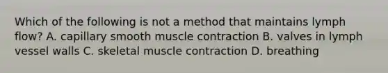 Which of the following is not a method that maintains lymph flow? A. capillary smooth muscle contraction B. valves in lymph vessel walls C. skeletal muscle contraction D. breathing