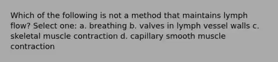 Which of the following is not a method that maintains lymph flow? Select one: a. breathing b. valves in lymph vessel walls c. skeletal muscle contraction d. capillary smooth muscle contraction