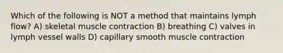 Which of the following is NOT a method that maintains lymph flow? A) skeletal <a href='https://www.questionai.com/knowledge/k0LBwLeEer-muscle-contraction' class='anchor-knowledge'>muscle contraction</a> B) breathing C) valves in lymph vessel walls D) capillary smooth muscle contraction