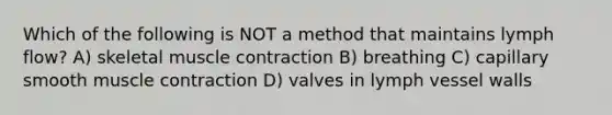 Which of the following is NOT a method that maintains lymph flow? A) skeletal muscle contraction B) breathing C) capillary smooth muscle contraction D) valves in lymph vessel walls