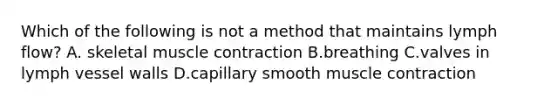 Which of the following is not a method that maintains lymph flow? A. skeletal muscle contraction B.breathing C.valves in lymph vessel walls D.capillary smooth muscle contraction