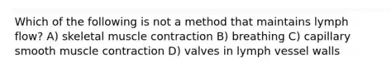 Which of the following is not a method that maintains lymph flow? A) skeletal muscle contraction B) breathing C) capillary smooth muscle contraction D) valves in lymph vessel walls