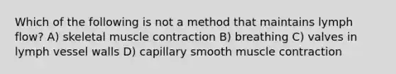 Which of the following is not a method that maintains lymph flow? A) skeletal muscle contraction B) breathing C) valves in lymph vessel walls D) capillary smooth muscle contraction