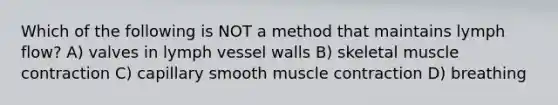 Which of the following is NOT a method that maintains lymph flow? A) valves in lymph vessel walls B) skeletal muscle contraction C) capillary smooth muscle contraction D) breathing