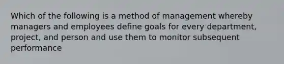 Which of the following is a method of management whereby managers and employees define goals for every department, project, and person and use them to monitor subsequent performance