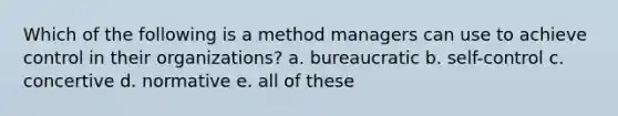 Which of the following is a method managers can use to achieve control in their organizations? a. bureaucratic b. self-control c. concertive d. normative e. all of these