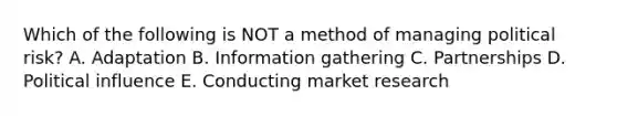 Which of the following is NOT a method of managing political​ risk? A. Adaptation B. Information gathering C. Partnerships D. Political influence E. Conducting market research