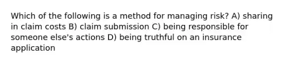 Which of the following is a method for managing risk? A) sharing in claim costs B) claim submission C) being responsible for someone else's actions D) being truthful on an insurance application