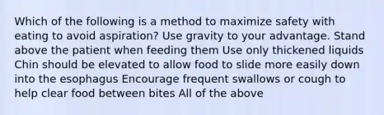 Which of the following is a method to maximize safety with eating to avoid aspiration? Use gravity to your advantage. Stand above the patient when feeding them Use only thickened liquids Chin should be elevated to allow food to slide more easily down into <a href='https://www.questionai.com/knowledge/kSjVhaa9qF-the-esophagus' class='anchor-knowledge'>the esophagus</a> Encourage frequent swallows or cough to help clear food between bites All of the above