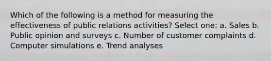 Which of the following is a method for measuring the effectiveness of public relations activities? Select one: a. Sales b. Public opinion and surveys c. Number of customer complaints d. Computer simulations e. Trend analyses