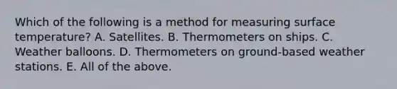 Which of the following is a method for measuring surface temperature? A. Satellites. B. Thermometers on ships. C. Weather balloons. D. Thermometers on ground-based weather stations. E. All of the above.