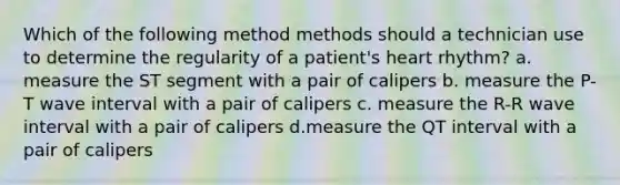 Which of the following method methods should a technician use to determine the regularity of a patient's heart rhythm? a. measure the ST segment with a pair of calipers b. measure the P-T wave interval with a pair of calipers c. measure the R-R wave interval with a pair of calipers d.measure the QT interval with a pair of calipers