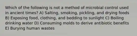 Which of the following is not a method of microbial control used in ancient times? A) Salting, smoking, pickling, and drying foods B) Exposing food, clothing, and bedding to sunlight C) Boiling drinking water D) Consuming molds to derive antibiotic benefits E) Burying human wastes