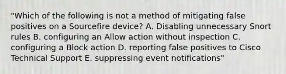 "Which of the following is not a method of mitigating false positives on a Sourcefire device? A. Disabling unnecessary Snort rules B. configuring an Allow action without inspection C. configuring a Block action D. reporting false positives to Cisco Technical Support E. suppressing event notifications"