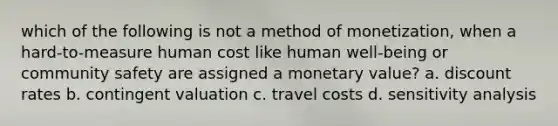 which of the following is not a method of monetization, when a hard-to-measure human cost like human well-being or community safety are assigned a monetary value? a. discount rates b. contingent valuation c. travel costs d. sensitivity analysis