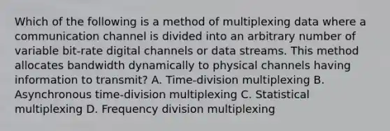 Which of the following is a method of multiplexing data where a communication channel is divided into an arbitrary number of variable bit-rate digital channels or data streams. This method allocates bandwidth dynamically to physical channels having information to transmit? A. Time-division multiplexing B. Asynchronous time-division multiplexing C. Statistical multiplexing D. Frequency division multiplexing