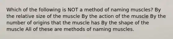 Which of the following is NOT a method of naming muscles? By the relative size of the muscle By the action of the muscle By the number of origins that the muscle has By the shape of the muscle All of these are methods of naming muscles.