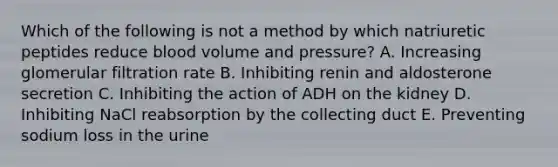 Which of the following is not a method by which natriuretic peptides reduce blood volume and pressure? A. Increasing glomerular filtration rate B. Inhibiting renin and aldosterone secretion C. Inhibiting the action of ADH on the kidney D. Inhibiting NaCl reabsorption by the collecting duct E. Preventing sodium loss in the urine