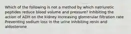 Which of the following is not a method by which natriuretic peptides reduce blood volume and pressure? Inhibiting the action of ADH on the kidney Increasing glomerular filtration rate Preventing sodium loss in the urine Inhibiting renin and aldosterone