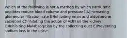 Which of the following is not a method by which natriuretic peptides reduce blood volume and pressure? A)Increasing glomerular filtration rate B)Inhibiting renin and aldosterone secretion C)Inhibiting the action of ADH on the kidney D)Inhibiting Malabsorption by the collecting duct E)Preventing sodium loss in the urine