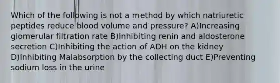 Which of the following is not a method by which natriuretic peptides reduce blood volume and pressure? A)Increasing glomerular filtration rate B)Inhibiting renin and aldosterone secretion C)Inhibiting the action of ADH on the kidney D)Inhibiting Malabsorption by the collecting duct E)Preventing sodium loss in the urine