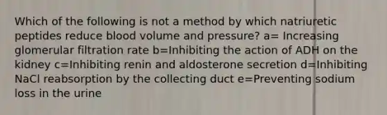 Which of the following is not a method by which natriuretic peptides reduce blood volume and pressure? a= Increasing glomerular filtration rate b=Inhibiting the action of ADH on the kidney c=Inhibiting renin and aldosterone secretion d=Inhibiting NaCl reabsorption by the collecting duct e=Preventing sodium loss in the urine