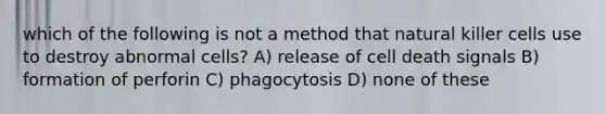 which of the following is not a method that natural killer cells use to destroy abnormal cells? A) release of cell death signals B) formation of perforin C) phagocytosis D) none of these