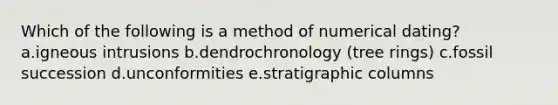 Which of the following is a method of numerical dating? a.igneous intrusions b.dendrochronology (tree rings) c.fossil succession d.unconformities e.stratigraphic columns