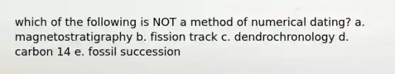 which of the following is NOT a method of numerical dating? a. magnetostratigraphy b. fission track c. dendrochronology d. carbon 14 e. fossil succession