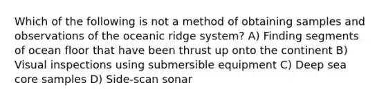 Which of the following is not a method of obtaining samples and observations of the oceanic ridge system? A) Finding segments of ocean floor that have been thrust up onto the continent B) Visual inspections using submersible equipment C) Deep sea core samples D) Side-scan sonar