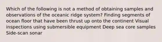 Which of the following is not a method of obtaining samples and observations of the oceanic ridge system? Finding segments of ocean floor that have been thrust up onto the continent Visual inspections using submersible equipment Deep sea core samples Side-scan sonar